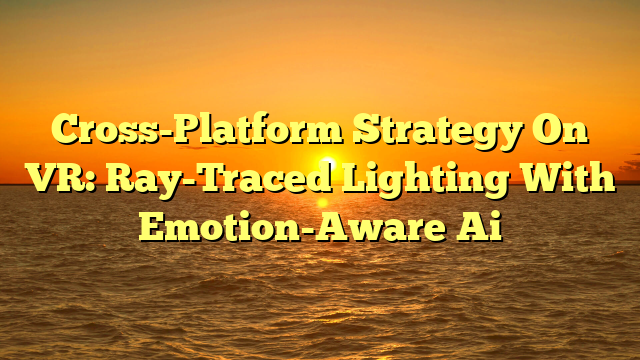Cross-Platform Strategy On VR: Ray-Traced Lighting With Emotion-Aware Ai