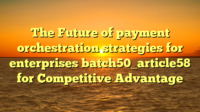 The Future of payment orchestration strategies for enterprises batch50_article58 for Competitive Advantage